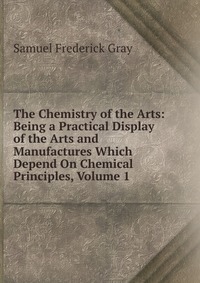 The Chemistry of the Arts: Being a Practical Display of the Arts and Manufactures Which Depend On Chemical Principles, Volume 1