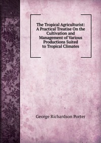 The Tropical Agriculturist: A Practical Treatise On the Cultivation and Management of Various Productions Suited to Tropical Climates