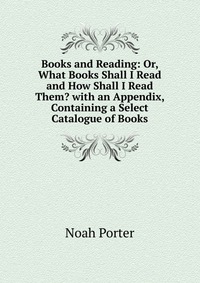 Books and Reading: Or, What Books Shall I Read and How Shall I Read Them? with an Appendix, Containing a Select Catalogue of Books