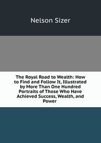 The Royal Road to Wealth: How to Find and Follow It, Illustrated by More Than One Hundred Portraits of Those Who Have Achieved Success, Wealth, and Power