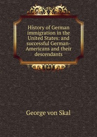 History of German immigration in the United States: and successful German-Americans and their descendants