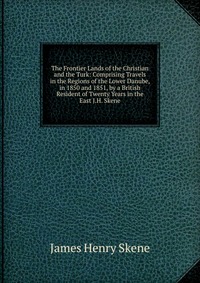 The Frontier Lands of the Christian and the Turk: Comprising Travels in the Regions of the Lower Danube, in 1850 and 1851, by a British Resident of Twenty Years in the East J.H. Skene