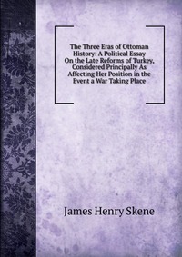 The Three Eras of Ottoman History: A Political Essay On the Late Reforms of Turkey, Considered Principally As Affecting Her Position in the Event a War Taking Place