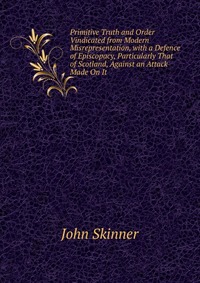 Primitive Truth and Order Vindicated from Modern Misrepresentation, with a Defence of Episcopacy, Particularly That of Scotland, Against an Attack Made On It