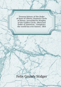 Treason history of the Order of Sons of Liberty, formerly Circle of Honor, succeeded by Knights of the Golden Circle, afterward Order of American . conspiracy the world has ever known. 1864