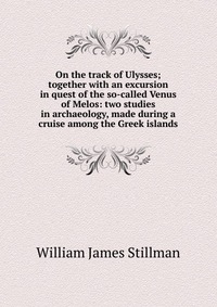 On the track of Ulysses; together with an excursion in quest of the so-called Venus of Melos: two studies in archaeology, made during a cruise among the Greek islands