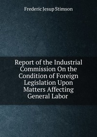 Report of the Industrial Commission On the Condition of Foreign Legislation Upon Matters Affecting General Labor