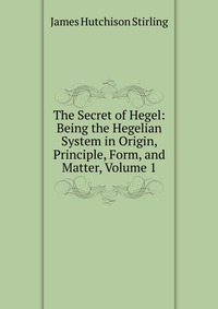 The Secret of Hegel: Being the Hegelian System in Origin, Principle, Form, and Matter, Volume 1