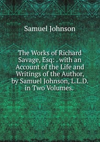 The Works of Richard Savage, Esq: . with an Account of the Life and Writings of the Author, by Samuel Johnson, L.L.D. in Two Volumes