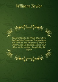 Poetical Works, to Which Have Been Prefixed the Connected Disquisitions On the Rise and Progress of English Poetry, and On English Metres, and Also . of the Author, Supplied by W. Taylor