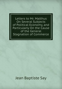 Letters to Mr. Malthus On Several Subjects of Political Economy, and Particularly On the Cause of the General Stagnation of Commerce