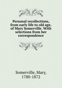 Personal recollections, from early life to old age, of Mary Somerville. With selections from her correspondence