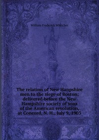 The relation of New Hanpshire men to the siege of Boston; delivered before the New Hampshire society of sons of the American revolution, at Concord, N. H., July 9, 1903