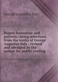 Papers humorous and pathetic: being selections from the works of George Augustus Sala ; revised and abridged by the author for public reading