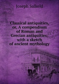 Classical antiquities, or, A compendium of Roman and Grecian antiquities: with a sketch of ancient mythology