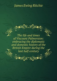 The life and times of Viscount Palmerston: embracing the diplomatic and domestic history of the British Empire during the last half century