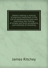 Pattern making; a manual of practical instruction in the use of woodworking tools and machinery, the making of simple and built-up patterns, and methods of moulding