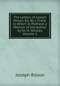 The Letters of Joseph Ritson, Ed. By J. Frank. to Which Is Prefixed a Memoir of the Author by Sir H. Nicolas, Volume 1