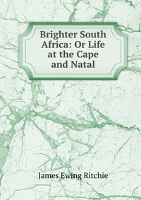 Brighter South Africa: Or Life at the Cape and Natal