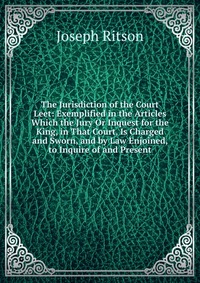 The Jurisdiction of the Court Leet: Exemplified in the Articles Which the Jury Or Inquest for the King, in That Court, Is Charged and Sworn, and by Law Enjoined, to Inquire of and Present