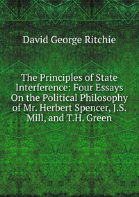 The Principles of State Interference: Four Essays On the Political Philosophy of Mr. Herbert Spencer, J.S. Mill, and T.H. Green