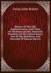 History Of The Life, Administration, And Times Of Abraham Lincoln, Sixteenth President Of The United States: War Of The Rebellion, And Downfall Of Human Slavery