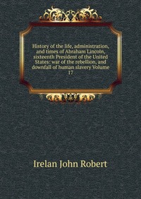 History of the life, administration, and times of Abraham Lincoln, sixteenth President of the United States: war of the rebellion, and downfall of human slavery Volume 17