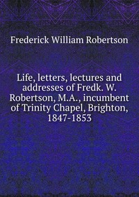 Life, letters, lectures and addresses of Fredk. W. Robertson, M.A., incumbent of Trinity Chapel, Brighton, 1847-1853