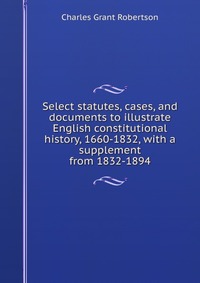 Select statutes, cases, and documents to illustrate English constitutional history, 1660-1832, with a supplement from 1832-1894