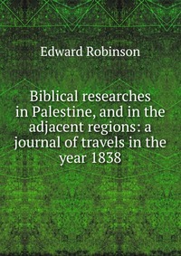 Biblical researches in Palestine, and in the adjacent regions: a journal of travels in the year 1838