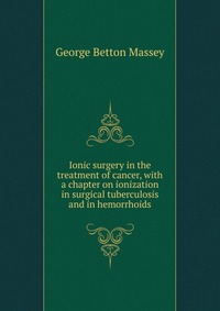 Ionic surgery in the treatment of cancer, with a chapter on ionization in surgical tuberculosis and in hemorrhoids