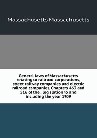 General laws of Massachusetts relating to railroad corporations, street railway companies and electric railroad companies. Chapters 463 and 516 of the . legislation to and including the year 