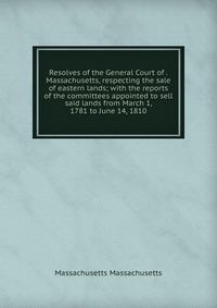 Resolves of the General Court of . Massachusetts, respecting the sale of eastern lands; with the reports of the committees appointed to sell said lands from March 1, 1781 to June 14, 1810