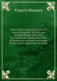 Select tracts relating to the civil wars in England, in the reign of King Charles the First: by writers who lived in the time of those wars and were witnesses of the events which they describ