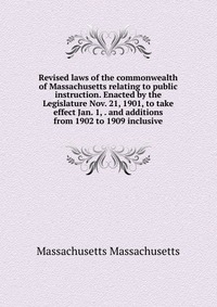 Revised laws of the commonwealth of Massachusetts relating to public instruction. Enacted by the Legislature Nov. 21, 1901, to take effect Jan. 1, . and additions from 1902 to 1909 inclusive