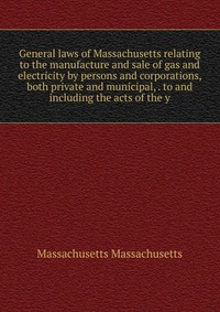 General laws of Massachusetts relating to the manufacture and sale of gas and electricity by persons and corporations, both private and municipal, . to and including the acts of the y