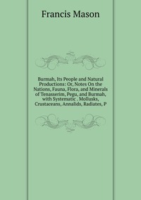 Burmah, Its People and Natural Productions: Or, Notes On the Nations, Fauna, Flora, and Minerals of Tenasserim, Pegu, and Burmah, with Systematic . Mollusks, Crustaceans, Annalids, Radiates, 