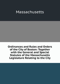 Ordinances and Rules and Orders of the City of Boston: Together with the General and Special Statutes of the Massachusetts Legislature Relating to the City