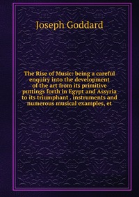 The Rise of Music: being a careful enquiry into the development of the art from its primitive puttings forth in Egypt and Assyria to its triumphant . instruments and numerous musical examples