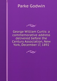 George William Curtis: a commemorative address delivered before the Century Association, New York, December l7, 1892