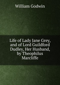 Life of Lady Jane Grey, and of Lord Guildford Dudley, Her Husband, by Theophilus Marcliffe