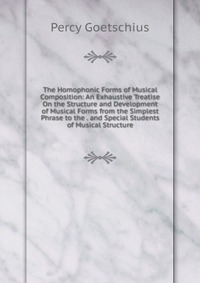 The Homophonic Forms of Musical Composition: An Exhaustive Treatise On the Structure and Development of Musical Forms from the Simplest Phrase to the . and Special Students of Musical Structu