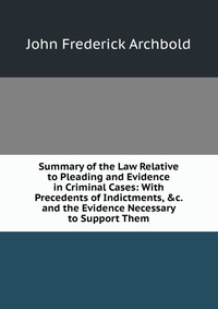 Summary of the Law Relative to Pleading and Evidence in Criminal Cases: With Precedents of Indictments, &c. and the Evidence Necessary to Support Them