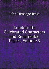 London: Its Celebrated Characters and Remarkable Places, Volume 3