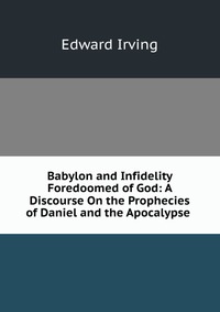 Babylon and Infidelity Foredoomed of God: A Discourse On the Prophecies of Daniel and the Apocalypse