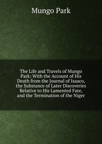 The Life and Travels of Mungo Park: With the Account of His Death from the Journal of Isaaco, the Substance of Later Discoveries Relative to His Lamented Fate, and the Termination of the Nige