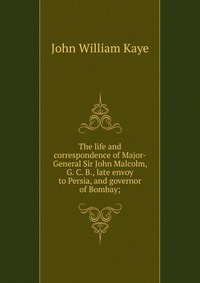 The life and correspondence of Major-General Sir John Malcolm, G. C. B., late envoy to Persia, and governor of Bombay;