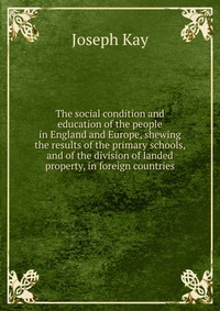 The social condition and education of the people in England and Europe, shewing the results of the primary schools, and of the division of landed property, in foreign countries