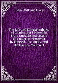 The Life and Correspondence of Charles, Lord Metcalfe: From Unpublished Letters and Journals Preserved by Himself, His Family, and His Friends, Volume 1