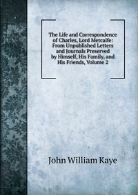 The Life and Correspondence of Charles, Lord Metcalfe: From Unpublished Letters and Journals Preserved by Himself, His Family, and His Friends, Volume 2